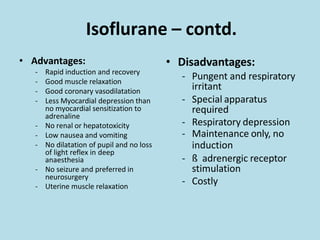 Isoflurane – contd.
• Advantages:
- Rapid induction and recovery
- Good muscle relaxation
- Good coronary vasodilatation
- Less Myocardial depression than
no myocardial sensitization to
adrenaline
- No renal or hepatotoxicity
- Low nausea and vomiting
- No dilatation of pupil and no loss
of light reflex in deep
anaesthesia
- No seizure and preferred in
neurosurgery
- Uterine muscle relaxation
• Disadvantages:
- Pungent and respiratory
irritant
- Special apparatus
required
- Respiratory depression
- Maintenance only, no
induction
- ß adrenergic receptor
stimulation
- Costly
 