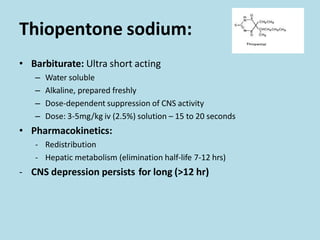 Thiopentone sodium:
• Barbiturate: Ultra short acting
– Water soluble
– Alkaline, prepared freshly
– Dose-dependent suppression of CNS activity
– Dose: 3-5mg/kg iv (2.5%) solution – 15 to 20 seconds
• Pharmacokinetics:
- Redistribution
- Hepatic metabolism (elimination half-life 7-12 hrs)
- CNS depression persists for long (>12 hr)
 
