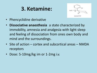 3. Ketamine:
• Phencyclidine derivative
• Dissociative anaesthesia: a state characterized by
immobility, amnesia and analgesia with light sleep
and feeling of dissociation from ones own body and
mind and the surroundings.
• Site of action – cortex and subcortical areas – NMDA
receptors
• Dose: 5-10mg/kg im or 1-2mg i.v.
 