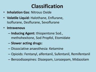 Classification
• Inhalation Gas: Nitrous Oxide
• Volatile Liquid: Halothane, Enflurane,
Isoflurane, Desflurane, Sevoflurane
• Intravenous
– Inducing Agent: thiopentone Sod.,
methohexitone, Sod Propfol, Etomidate
– Slower acting drugs:
– Dissociative anaesthesia: Ketamine
– Opioids: Fentanyl, alfentanil, Sufentanil, Remifentanil
– Benzodiazepines: Diazepam, Lorazepam, Midazolam
 