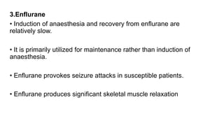 3.Enflurane
• Induction of anaesthesia and recovery from enflurane are
relatively slow.
• It is primarily utilized for maintenance rather than induction of
anaesthesia.
• Enflurane provokes seizure attacks in susceptible patients.
• Enflurane produces significant skeletal muscle relaxation
 