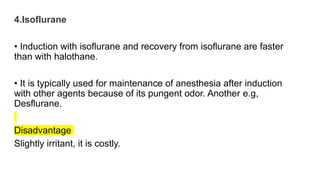 4.Isoflurane
• Induction with isoflurane and recovery from isoflurane are faster
than with halothane.
• It is typically used for maintenance of anesthesia after induction
with other agents because of its pungent odor. Another e.g,
Desflurane.
Disadvantage
Slightly irritant, it is costly.
 
