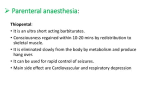  Parenteral anaesthesia:
Thiopental:
• It is an ultra short acting barbiturates.
• Consciousness regained within 10-20 mins by redistribution to
skeletal muscle.
• It is eliminated slowly from the body by metabolism and produce
hang over.
• It can be used for rapid control of seizures.
• Main side effect are Cardiovascular and respiratory depression
 