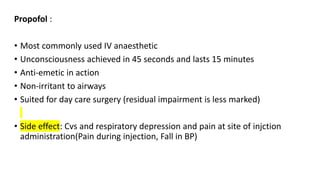 Propofol :
• Most commonly used IV anaesthetic
• Unconsciousness achieved in 45 seconds and lasts 15 minutes
• Anti-emetic in action
• Non-irritant to airways
• Suited for day care surgery (residual impairment is less marked)
• Side effect: Cvs and respiratory depression and pain at site of injction
administration(Pain during injection, Fall in BP)
 