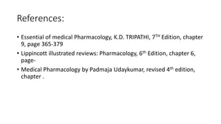 References:
• Essential of medical Pharmacology, K.D. TRIPATHI, 7TH Edition, chapter
9, page 365-379
• Lippincott illustrated reviews: Pharmacology, 6th Edition, chapter 6,
page-
• Medical Pharmacology by Padmaja Udaykumar, revised 4th edition,
chapter .
 