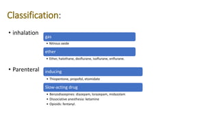 Classification:
• inhalation
• Parenteral
gas
• Nitrous oxide
ether
• Ether, halothane, desflurane, isoflurane, enflurane.
inducing
• Thiopentone, propofol, etomidate
Slow-acting drug
• Benzodiazepines: diazepam, lorazepam, midazolam
• Dissociative anesthesia: ketamine
• Opioids: fentanyl.
 