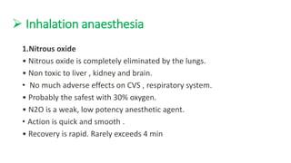  Inhalation anaesthesia
1.Nitrous oxide
• Nitrous oxide is completely eliminated by the lungs.
• Non toxic to liver , kidney and brain.
• No much adverse effects on CVS , respiratory system.
• Probably the safest with 30% oxygen.
• N2O is a weak, low potency anesthetic agent.
• Action is quick and smooth .
• Recovery is rapid. Rarely exceeds 4 min
 