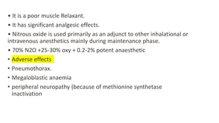 • It is a poor muscle Relaxant.
• It has significant analgesic effects.
• Nitrous oxide is used primarily as an adjunct to other inhalational or
intravenous anesthetics mainly during maintenance phase.
• 70% N2O +25-30% oxy + 0.2-2% potent anaesthetic
• Adverse effects
• Pneumothorax.
• Megaloblastic anaemia
• peripheral neuropathy (because of methionine synthetase
inactivation
 