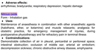 ● Adverse effects:
arrhythmias; bradycardia; respiratory depression; hepatic damage
Nitrous oxide
Form - Inhalation gas
● Uses:
Maintenance of anaesthesia in combination with other anaesthetic agents
(halothane, ether, or ketamine) and muscle relaxants; analgesia for
obstetric practice, for emergency management of injuries, during
postoperative physiotherapy and for refractory pain in terminal illness
● Contraindications:
Demonstrable collection of air in pleural, pericardial or peritoneal space;
intestinal obstruction; occlusion of middle ear; arterial air embolism;
decompression sickness; chronic obstructive airway disease, emphysema
 