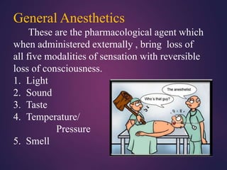 General Anesthetics
These are the pharmacological agent which
when administered externally , bring loss of
all five modalities of sensation with reversible
loss of consciousness.
1. Light
2. Sound
3. Taste
4. Temperature/
Pressure
5. Smell
 