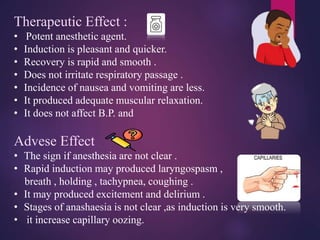 Therapeutic Effect :
• Potent anesthetic agent.
• Induction is pleasant and quicker.
• Recovery is rapid and smooth .
• Does not irritate respiratory passage .
• Incidence of nausea and vomiting are less.
• It produced adequate muscular relaxation.
• It does not affect B.P. and
Advese Effect
• The sign if anesthesia are not clear .
• Rapid induction may produced laryngospasm ,
breath , holding , tachypnea, coughing .
• It may produced excitement and delirium .
• Stages of anashaesia is not clear ,as induction is very smooth.
• it increase capillary oozing.
 