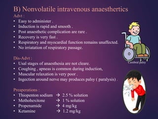 B) Nonvolatile intravenous anaesthertics
Advt :
• Easy to administer .
• Induction is rapid and smooth .
• Post anaesthetic complication are rare .
• Recovery is very fast .
• Respiratory and myocardial function remains unaffected.
• No irriatation of respiratory passage.
Dis-Advt :
• Usal stages of anaesthesia are not cleare.
• Coughing , apneas is common during induction,
• Muscular relaxation is very poor .
• Ingection around nerve may produces palsy ( paralysis) .
Preaperations :
• Thiopenton sodium  2.5 % solution
• Methohexitone  1 % solution
• Propenamide  4 mg/kg
• Ketamine  1.2 mg/kg
Cerebral palsy
 