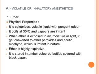 A ) VOLATILE OR INHALATORY ANESTHETICS
1. Ether
 Physical Properties :
 It is colourless, volatile liquid with pungent odour
 It boils at 350C and vapours are irritant
 When ether is exposed to air, moisture or light, it
get converted to ether peroxides and acetic
aldehyde, which is irritant in nature
 Ether is highly explosive.
 It is stored in amber coloured bottles covered with
black paper.
 