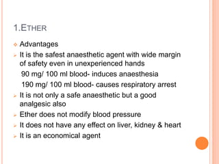 1.ETHER
 Advantages
 It is the safest anaesthetic agent with wide margin
of safety even in unexperienced hands
90 mg/ 100 ml blood- induces anaesthesia
190 mg/ 100 ml blood- causes respiratory arrest
 It is not only a safe anaesthetic but a good
analgesic also
 Ether does not modify blood pressure
 It does not have any effect on liver, kidney & heart
 It is an economical agent
 