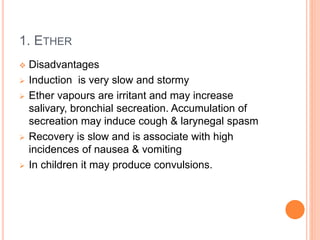1. ETHER
 Disadvantages
 Induction is very slow and stormy
 Ether vapours are irritant and may increase
salivary, bronchial secreation. Accumulation of
secreation may induce cough & larynegal spasm
 Recovery is slow and is associate with high
incidences of nausea & vomiting
 In children it may produce convulsions.
 
