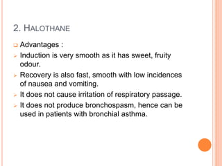 2. HALOTHANE
 Advantages :
 Induction is very smooth as it has sweet, fruity
odour.
 Recovery is also fast, smooth with low incidences
of nausea and vomiting.
 It does not cause irritation of respiratory passage.
 It does not produce bronchospasm, hence can be
used in patients with bronchial asthma.
 