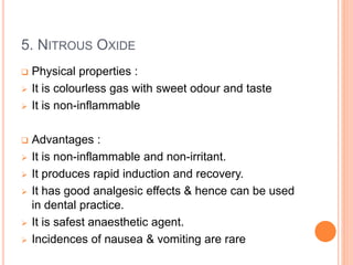 5. NITROUS OXIDE
 Physical properties :
 It is colourless gas with sweet odour and taste
 It is non-inflammable
 Advantages :
 It is non-inflammable and non-irritant.
 It produces rapid induction and recovery.
 It has good analgesic effects & hence can be used
in dental practice.
 It is safest anaesthetic agent.
 Incidences of nausea & vomiting are rare
 