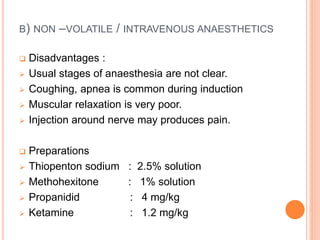 B) NON –VOLATILE / INTRAVENOUS ANAESTHETICS
 Disadvantages :
 Usual stages of anaesthesia are not clear.
 Coughing, apnea is common during induction
 Muscular relaxation is very poor.
 Injection around nerve may produces pain.
 Preparations
 Thiopenton sodium : 2.5% solution
 Methohexitone : 1% solution
 Propanidid : 4 mg/kg
 Ketamine : 1.2 mg/kg
 