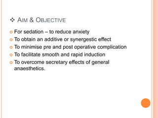  AIM & OBJECTIVE
 For sedation – to reduce anxiety
 To obtain an additive or synergestic effect
 To minimise pre and post operative complication
 To facilitate smooth and rapid induction
 To overcome secretary effects of general
anaesthetics.
 