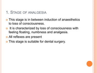 1. STAGE OF ANALGESIA
 This stage is in between induction of anaesthetics
to loss of consciousness.
 It is characterized by loss of consciousness with
feeling floating, numbness and analgesia.
 All reflexes are present
 This stage is suitable for dental surgery.
 