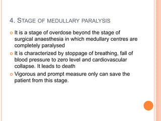 4. STAGE OF MEDULLARY PARALYSIS
 It is a stage of overdose beyond the stage of
surgical anaesthesia in which medullary centres are
completely paralysed
 It is characterized by stoppage of breathing, fall of
blood pressure to zero level and cardiovascular
collapse. It leads to death
 Vigorous and prompt measure only can save the
patient from this stage.
 