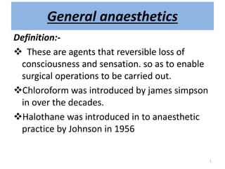 Definition:-
 These are agents that reversible loss of
consciousness and sensation. so as to enable
surgical operations to be carried out.
Chloroform was introduced by james simpson
in over the decades.
Halothane was introduced in to anaesthetic
practice by Johnson in 1956
General anaesthetics
1
 
