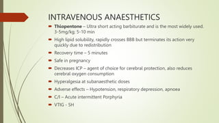 INTRAVENOUS ANAESTHETICS
 Thiopentone – Ultra short acting barbiturate and is the most widely used.
3-5mg/kg; 5-10 min
 High lipid solubility, rapidly crosses BBB but terminates its action very
quickly due to redistribution
 Recovery time – 5 minutes
 Safe in pregnancy
 Decreases ICP – agent of choice for cerebral protection, also reduces
cerebral oxygen consumption
 Hyperalgesia at subanaesthetic doses
 Adverse effects – Hypotension, respiratory depression, apnoea
 C/I – Acute intermittent Porphyria
 VTIG - SH
 