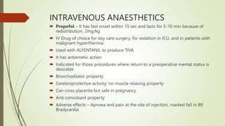 INTRAVENOUS ANAESTHETICS
 Propofol – It has fast onset within 15 sec and lasts for 5-10 min because of
redistribution. 2mg/kg
 IV Drug of choice for day care surgery, for sedation in ICU, and in patients with
malignant hyperthermia
 Used with ALFENTANIL to produce TIVA
 It has antiemetic action
 Indicated for those procedures where return to a preoperative mental status is
desirable
 Bronchodilator property
 Cerebroprotective activity; no muscle relaxing property
 Can cross placenta but safe in pregnancy
 Anti convulsant property
 Adverse effects – Apnoea and pain at the site of injection, marked fall in BP,
Bradycardia
 