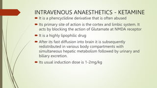 INTRAVENOUS ANAESTHETICS - KETAMINE
 It is a phencyclidine derivative that is often abused
 Its primary site of action is the cortex and limbic system. It
acts by blocking the action of Glutamate at NMDA receptor
 It is a highly lipophilic drug
 After its fast diffusion into brain it is subsequently
redistributed in various body compartments with
simultaneous hepatic metabolism followed by urinary and
biliary excretion.
 Its usual induction dose is 1-2mg/kg
 