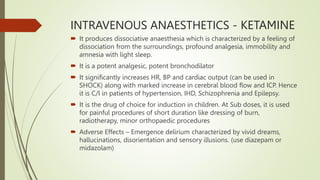 INTRAVENOUS ANAESTHETICS - KETAMINE
 It produces dissociative anaesthesia which is characterized by a feeling of
dissociation from the surroundings, profound analgesia, immobility and
amnesia with light sleep.
 It is a potent analgesic, potent bronchodilator
 It significantly increases HR, BP and cardiac output (can be used in
SHOCK) along with marked increase in cerebral blood flow and ICP. Hence
it is C/I in patients of hypertension, IHD, Schizophrenia and Epilepsy.
 It is the drug of choice for induction in children. At Sub doses, it is used
for painful procedures of short duration like dressing of burn,
radiotherapy, minor orthopaedic procedures
 Adverse Effects – Emergence delirium characterized by vivid dreams,
hallucinations, disorientation and sensory illusions. (use diazepam or
midazolam)
 