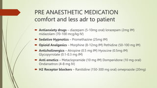 PRE ANAESTHETIC MEDICATION
comfort and less adr to patient
 Antianxiety drugs – diazepam (5-10mg oral) lorazepam (2mg IM)
midazolam (70-100 mcg/kg IV)
 Sedative Hypnotics – Promethazine (25mg IM)
 Opioid Analgesics – Morphine (8-12mg IM) Pethidine (50-100 mg IM)
 Anticholinergics – Atropine (0.5 mg IM) Hyoscine (0.5mg IM)
Glycopyrrolate (0.1-0.3 mg IM)
 Anti emetics – Metaclopramide (10 mg IM) Domperidone (10 mg oral)
Ondansetron (4-8 mg IV)
 H2 Receptor blockers – Ranitidine (150-300 mg oral) omeprazole (20mg)
 