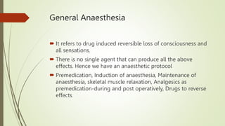 General Anaesthesia
 It refers to drug induced reversible loss of consciousness and
all sensations.
 There is no single agent that can produce all the above
effects. Hence we have an anaesthetic protocol
 Premedication, Induction of anaesthesia, Maintenance of
anaesthesia, skeletal muscle relaxation, Analgesics as
premedication-during and post operatively, Drugs to reverse
effects
 