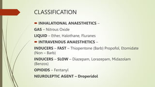 CLASSIFICATION
 INHALATIONAL ANAESTHETICS –
GAS – Nitrous Oxide
LIQUID – Ether, Halothane, Fluranes
 INTRAVENOUS ANAESTHETICS –
INDUCERS – FAST – Thiopentone (Barb) Propofol, Etomidate
(Non – Barb)
INDUCERS – SLOW – Diazepam, Lorazepam, Midazolam
(Benzos)
OPIOIDS – Fentanyl
NEUROLEPTIC AGENT – Droperidol
 