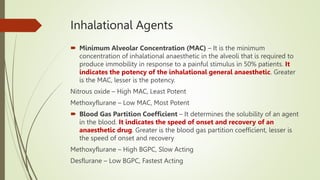 Inhalational Agents
 Minimum Alveolar Concentration (MAC) – It is the minimum
concentration of inhalational anaesthetic in the alveoli that is required to
produce immobility in response to a painful stimulus in 50% patients. It
indicates the potency of the inhalational general anaesthetic. Greater
is the MAC, lesser is the potency.
Nitrous oxide – High MAC, Least Potent
Methoxyflurane – Low MAC, Most Potent
 Blood Gas Partition Coefficient – It determines the solubility of an agent
in the blood. It indicates the speed of onset and recovery of an
anaesthetic drug. Greater is the blood gas partition coefficient, lesser is
the speed of onset and recovery
Methoxyflurane – High BGPC, Slow Acting
Desflurane – Low BGPC, Fastest Acting
 