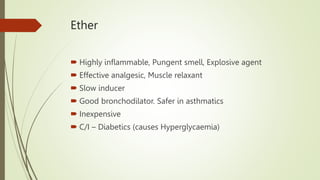 Ether
 Highly inflammable, Pungent smell, Explosive agent
 Effective analgesic, Muscle relaxant
 Slow inducer
 Good bronchodilator. Safer in asthmatics
 Inexpensive
 C/I – Diabetics (causes Hyperglycaemia)
 