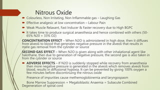 Nitrous Oxide
 Colourless, Non Irritating, Non Inflammable gas – Laughing Gas
 Effective analgesic at low concentration – Labour Pain
 Weak Muscle Relaxant, Fast Inducer & Faster recovery due to High BGPC
 It takes time to produce surgical anaesthesia and hence combined with others (50-
65% N20 + 33% O2)
CONCENTRATION EFFECT – When N2O is administered in high dose, then it diffuses
from alveoli to blood that generates negative pressure in the alveoli that results in
more gas removal from the cylinder or source
SECOND GAS EFFECT – When N2O is given along with other inhalational agent like
halothane, then due to generation of negative pressure, the second gas is also taken in
from the cylinder or source
 ADVERSE EFFECTS – If N2O is suddenly stopped while recovery from anaesthesia
then more negative pressure is generated in the alveoli which removes alveoli from
blood, results in diffusional hypoxia. It can be prevented by giving 100% oxygen a
few minutes before discontinuing the nitrous oxide
Presence of impurities cause methemoglobinemia and laryngospasm
Bone Marrow Suppression + Megaloblastic Anaemia = Subacute Combined
Degeneration of spinal cord
 