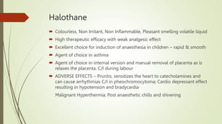 Halothane
 Colourless, Non Irritant, Non Inflammable, Pleasant smelling volatile liquid
 High therapeutic efficacy with weak analgesic effect
 Excellent choice for induction of anaesthesia in children – rapid & smooth
 Agent of choice in asthma
 Agent of choice in internal version and manual removal of placenta as is
relaxes the placenta. C/I during labour
 ADVERSE EFFECTS – Pruritis, sensitizes the heart to catecholamines and
can cause arrhythmias C/I in pheochromocytoma; Cardio depressant effect
resulting in hypotension and bradycardia
Malignant Hyperthermia; Post anaesthetic chills and shivering
 