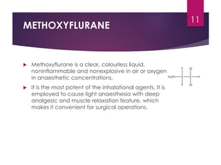 METHOXYFLURANE
 Methoxyflurane is a clear, colourless liquid,
noninflammable and nonexplosive in air or oxygen
in anaesthetic concentrations.
 It is the most potent of the inhalational agents. It is
employed to cause light anaesthesia with deep
analgesic and muscle relaxation feature, which
makes it convenient for surgical operations.
11
 