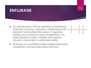 ENFLURANE
 It is introduced in 1973 as substitute of Halothane
Enflurane is a clear, colourless, volatile liquid with
pleasant hydrocarbon-like odour. It vaporizes
readily, but is a liquid at room temperature. It is
freely Soluble in water, miscible with organic
solvents, chemically it is extremely stable.
 Enflurane is a noninflammable halogenated ether
anaesthetic and provides rapid induction.
12
 