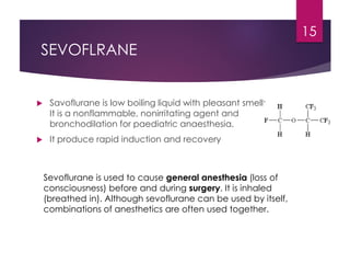 SEVOFLRANE
 Savoflurane is low boiling liquid with pleasant smell;
It is a nonflammable, nonirritating agent and
bronchodilation for paediatric anaesthesia.
 It produce rapid induction and recovery
15
Sevoflurane is used to cause general anesthesia (loss of
consciousness) before and during surgery. It is inhaled
(breathed in). Although sevoflurane can be used by itself,
combinations of anesthetics are often used together.
 