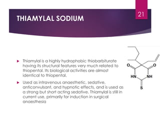 THIAMYLAL SODIUM
 Thiamylal is a highly hydrophobic thiobarbiturate
having its structural features very much related to
thiopental. Its biological activities are almost
identical to thiopental.
 Used as intravenous anaesthetic, sedative,
anticonvulsant, and hypnotic effects, and is used as
a strong but short acting sedative. Thiamylal is still in
current use, primarily for induction in surgical
anaesthesia
21
 