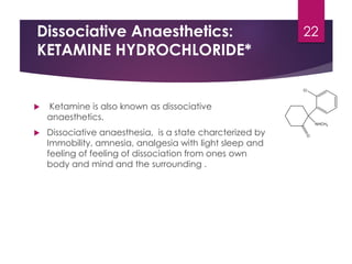 Dissociative Anaesthetics:
KETAMINE HYDROCHLORIDE*
 Ketamine is also known as dissociative
anaesthetics.
 Dissociative anaesthesia, is a state charcterized by
Immobility, amnesia, analgesia with light sleep and
feeling of feeling of dissociation from ones own
body and mind and the surrounding .
22
 