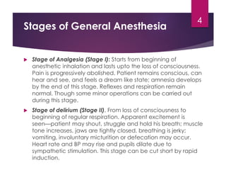 Stages of General Anesthesia
 Stage of Analgesia (Stage I): Starts from beginning of
anesthetic inhalation and lasts upto the loss of consciousness.
Pain is progressively abolished. Patient remains conscious, can
hear and see, and feels a dream like state; amnesia develops
by the end of this stage. Reflexes and respiration remain
normal. Though some minor operations can be carried out
during this stage.
 Stage of delirium (Stage II). From loss of consciousness to
beginning of regular respiration. Apparent excitement is
seen—patient may shout, struggle and hold his breath; muscle
tone increases, jaws are tightly closed, breathing is jerky;
vomiting, involuntary micturition or defecation may occur.
Heart rate and BP may rise and pupils dilate due to
sympathetic stimulation. This stage can be cut short by rapid
induction.
4
 