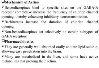 Mechanism of Action
Benzodiazepines bind to specific sites on the GABA-A
receptor complex & increase the frequency of chloride channel
opening, thereby enhancing inhibitory neurotransmission.
Barbiturates increase the duration of chloride channel
opening.
Non-benzodiazepines act selectively on certain subtypes of
GABA receptors.
Pharmacokinetics
They are generally well absorbed orally and are lipid-soluble,
allowing easy penetration into the brain.
Many are metabolized in the liver, and some have active
metabolites that prolong their action.
 
