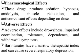Pharmacological Effects
These drugs produce sedation, hypnosis,
anxiolysis, muscle relaxation, and
anticonvulsant effects depending on dose.
Adverse Effects
Adverse effects include drowsiness, impaired
coordination, tolerance, dependence, and
withdrawal symptoms.
Barbiturates have a narrow therapeutic index
and can cause severe respiratory depression.
 