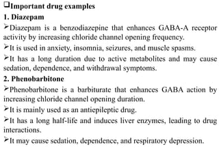 Important drug examples
1. Diazepam
Diazepam is a benzodiazepine that enhances GABA-A receptor
activity by increasing chloride channel opening frequency.
It is used in anxiety, insomnia, seizures, and muscle spasms.
It has a long duration due to active metabolites and may cause
sedation, dependence, and withdrawal symptoms.
2. Phenobarbitone
Phenobarbitone is a barbiturate that enhances GABA action by
increasing chloride channel opening duration.
It is mainly used as an antiepileptic drug.
It has a long half-life and induces liver enzymes, leading to drug
interactions.
It may cause sedation, dependence, and respiratory depression.
 