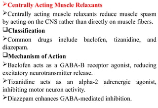 Centrally Acting Muscle Relaxants
Centrally acting muscle relaxants reduce muscle spasm
by acting on the CNS rather than directly on muscle fibers.
Classification
Common drugs include baclofen, tizanidine, and
diazepam.
Mechanism of Action
Baclofen acts as a GABA-B receptor agonist, reducing
excitatory neurotransmitter release.
Tizanidine acts as an alpha-2 adrenergic agonist,
inhibiting motor neuron activity.
Diazepam enhances GABA-mediated inhibition.
 