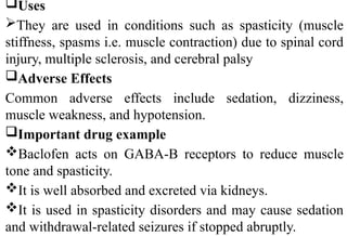 Uses
They are used in conditions such as spasticity (muscle
stiffness, spasms i.e. muscle contraction) due to spinal cord
injury, multiple sclerosis, and cerebral palsy
Adverse Effects
Common adverse effects include sedation, dizziness,
muscle weakness, and hypotension.
Important drug example
Baclofen acts on GABA-B receptors to reduce muscle
tone and spasticity.
It is well absorbed and excreted via kidneys.
It is used in spasticity disorders and may cause sedation
and withdrawal-related seizures if stopped abruptly.
 