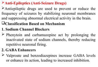 Anti-Epileptics (Anti-Seizure Drugs)
Antiepileptic drugs are used to prevent or reduce the
frequency of seizures by stabilizing neuronal membranes
and suppressing abnormal electrical activity in the brain.
Classification Based on Mechanism
1. Sodium Channel Blockers
 Phenytoin and carbamazepine act by prolonging the
inactivated state of sodium channels, thereby reducing
repetitive neuronal firing.
2. GABA Enhancers
 Valproate and benzodiazepines increase GABA levels
or enhance its action, leading to increased inhibition.
 