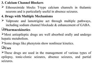 3. Calcium Channel Blockers
 Ethosuximide blocks T-type calcium channels in thalamic
neurons and is particularly useful in absence seizures.
4. Drugs with Multiple Mechanisms
 Valproate and lamotrigine act through multiple pathways,
including sodium channel blockade & enhancement of GABA.
Pharmacokinetics
Most antiepileptic drugs are well absorbed orally and undergo
hepatic metabolism.
Some drugs like phenytoin show nonlinear kinetics.
Uses
These drugs are used in the management of various types of
epilepsy, tonic-clonic seizures, absence seizures, and partial
seizures.
 